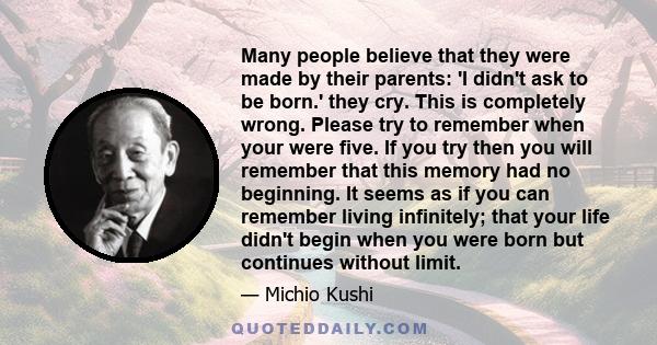 Many people believe that they were made by their parents: 'I didn't ask to be born.' they cry. This is completely wrong. Please try to remember when your were five. If you try then you will remember that this memory had 