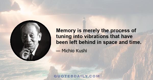 Memory is merely the process of tuning into vibrations that have been left behind in space and time.