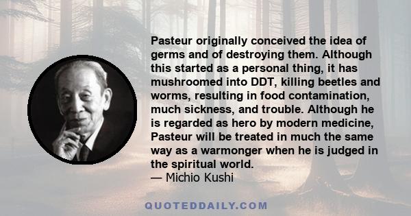 Pasteur originally conceived the idea of germs and of destroying them. Although this started as a personal thing, it has mushroomed into DDT, killing beetles and worms, resulting in food contamination, much sickness,