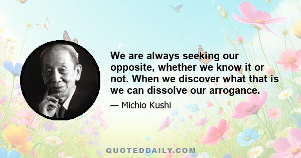 We are always seeking our opposite, whether we know it or not. When we discover what that is we can dissolve our arrogance.