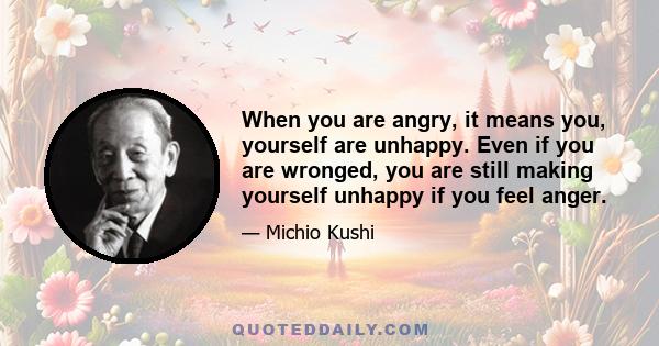 When you are angry, it means you, yourself are unhappy. Even if you are wronged, you are still making yourself unhappy if you feel anger.