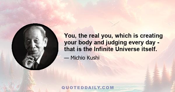 You, the real you, which is creating your body and judging every day - that is the Infinite Universe itself.