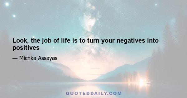 Look, the job of life is to turn your negatives into positives