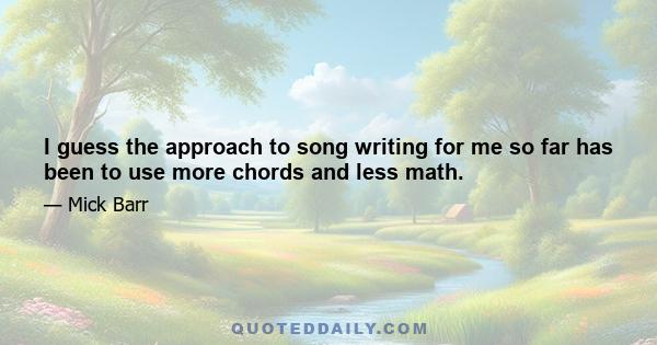 I guess the approach to song writing for me so far has been to use more chords and less math.