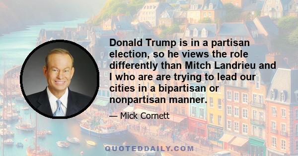 Donald Trump is in a partisan election, so he views the role differently than Mitch Landrieu and I who are are trying to lead our cities in a bipartisan or nonpartisan manner.