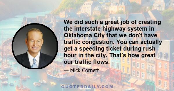 We did such a great job of creating the interstate highway system in Oklahoma City that we don't have traffic congestion. You can actually get a speeding ticket during rush hour in the city. That's how great our traffic 