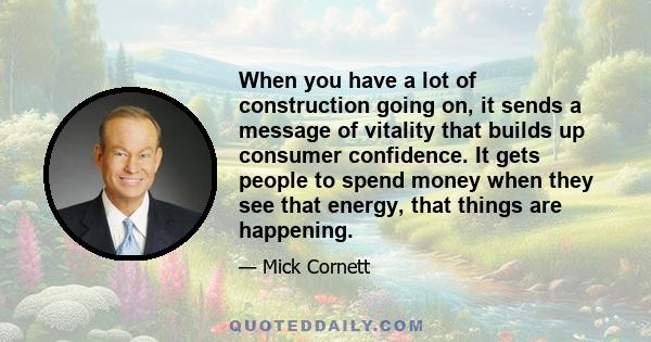 When you have a lot of construction going on, it sends a message of vitality that builds up consumer confidence. It gets people to spend money when they see that energy, that things are happening.