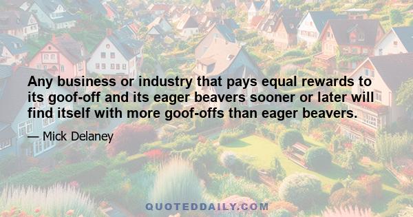 Any business or industry that pays equal rewards to its goof-off and its eager beavers sooner or later will find itself with more goof-offs than eager beavers.