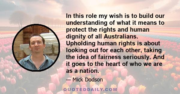 In this role my wish is to build our understanding of what it means to protect the rights and human dignity of all Australians. Upholding human rights is about looking out for each other, taking the idea of fairness