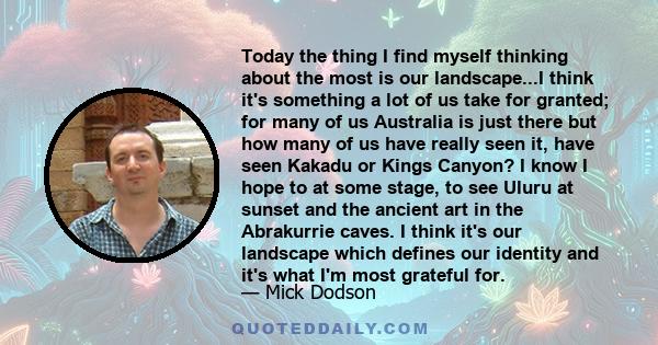 Today the thing I find myself thinking about the most is our landscape...I think it's something a lot of us take for granted; for many of us Australia is just there but how many of us have really seen it, have seen