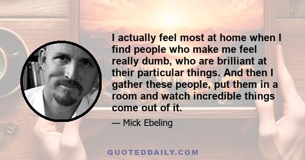 I actually feel most at home when I find people who make me feel really dumb, who are brilliant at their particular things. And then I gather these people, put them in a room and watch incredible things come out of it.