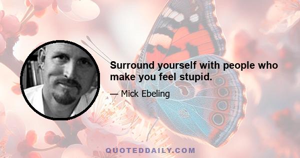 Surround yourself with people who make you feel stupid.