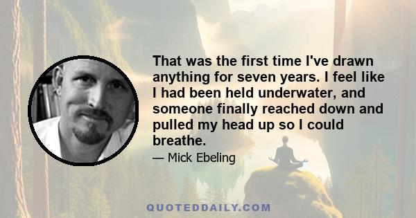 That was the first time I've drawn anything for seven years. I feel like I had been held underwater, and someone finally reached down and pulled my head up so I could breathe.
