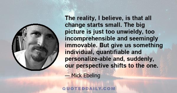 The reality, I believe, is that all change starts small. The big picture is just too unwieldy, too incomprehensible and seemingly immovable. But give us something individual, quantifiable and personalize-able and,