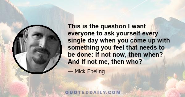 This is the question I want everyone to ask yourself every single day when you come up with something you feel that needs to be done: if not now, then when? And if not me, then who?