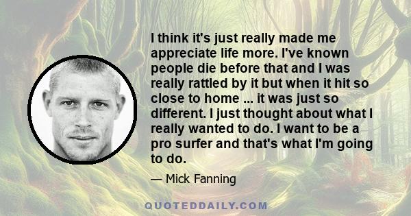 I think it's just really made me appreciate life more. I've known people die before that and I was really rattled by it but when it hit so close to home ... it was just so different. I just thought about what I really