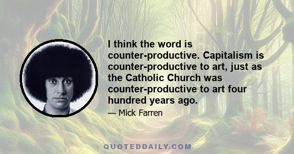 I think the word is counter-productive. Capitalism is counter-productive to art, just as the Catholic Church was counter-productive to art four hundred years ago.