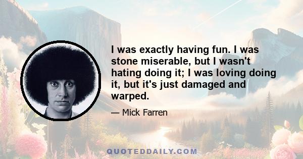 I was exactly having fun. I was stone miserable, but I wasn't hating doing it; I was loving doing it, but it's just damaged and warped.