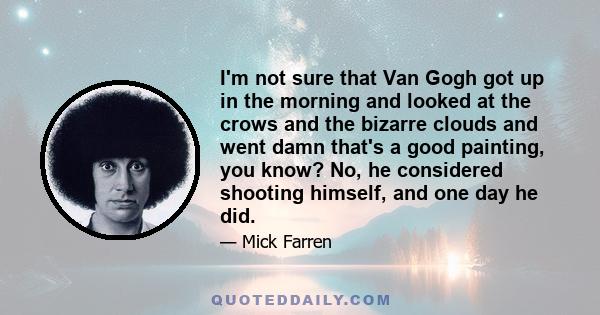 I'm not sure that Van Gogh got up in the morning and looked at the crows and the bizarre clouds and went damn that's a good painting, you know? No, he considered shooting himself, and one day he did.