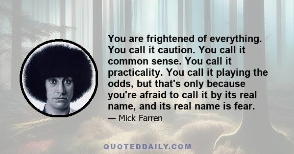 You are frightened of everything. You call it caution. You call it common sense. You call it practicality. You call it playing the odds, but that's only because you're afraid to call it by its real name, and its real