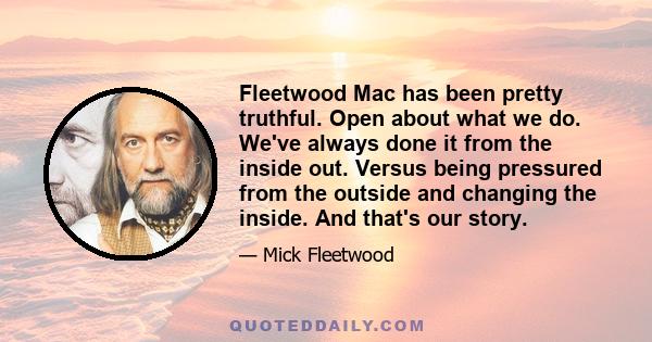 Fleetwood Mac has been pretty truthful. Open about what we do. We've always done it from the inside out. Versus being pressured from the outside and changing the inside. And that's our story.