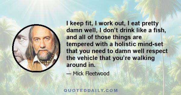 I keep fit, I work out, I eat pretty damn well, I don’t drink like a fish, and all of those things are tempered with a holistic mind-set that you need to damn well respect the vehicle that you’re walking around in.