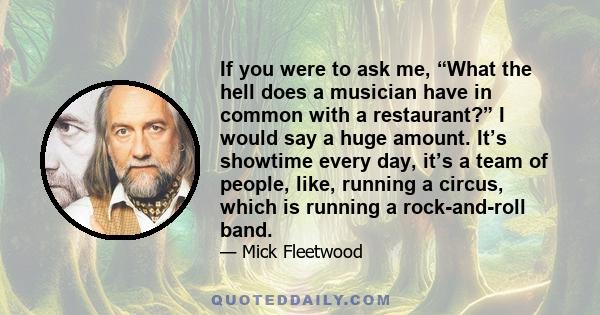 If you were to ask me, “What the hell does a musician have in common with a restaurant?” I would say a huge amount. It’s showtime every day, it’s a team of people, like, running a circus, which is running a