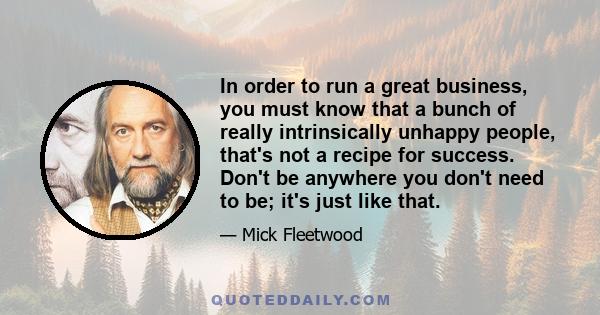 In order to run a great business, you must know that a bunch of really intrinsically unhappy people, that's not a recipe for success. Don't be anywhere you don't need to be; it's just like that.