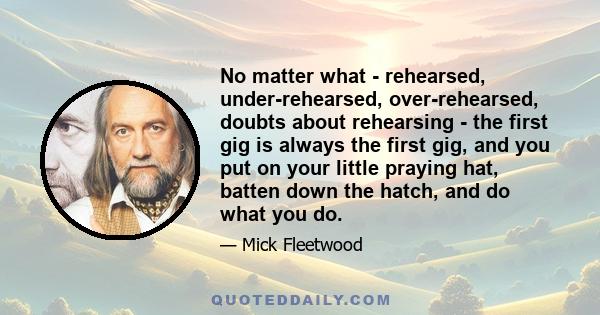 No matter what - rehearsed, under-rehearsed, over-rehearsed, doubts about rehearsing - the first gig is always the first gig, and you put on your little praying hat, batten down the hatch, and do what you do.