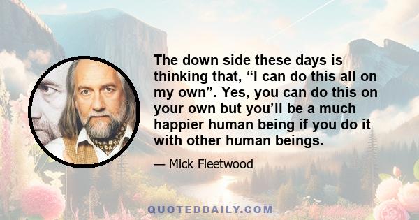 The down side these days is thinking that, “I can do this all on my own”. Yes, you can do this on your own but you’ll be a much happier human being if you do it with other human beings.