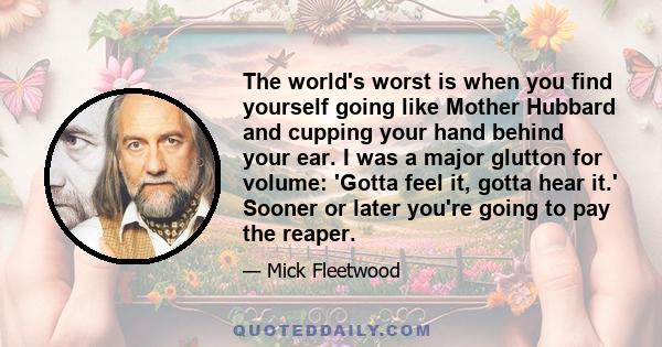 The world's worst is when you find yourself going like Mother Hubbard and cupping your hand behind your ear. I was a major glutton for volume: 'Gotta feel it, gotta hear it.' Sooner or later you're going to pay the