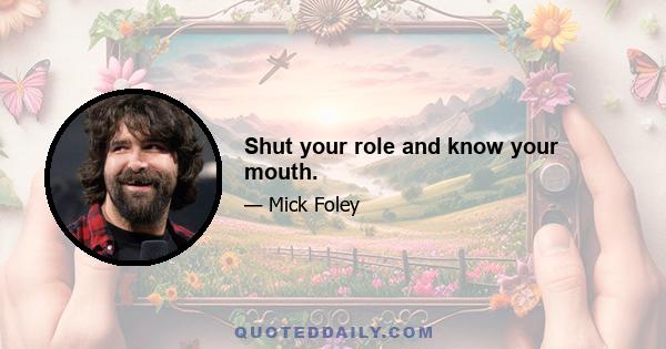 Shut your role and know your mouth.