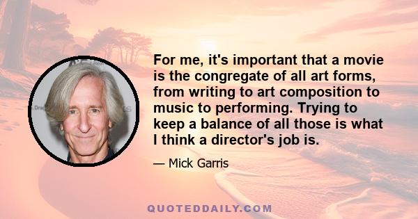 For me, it's important that a movie is the congregate of all art forms, from writing to art composition to music to performing. Trying to keep a balance of all those is what I think a director's job is.