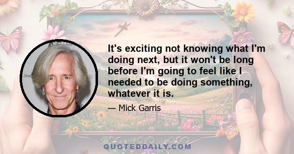 It's exciting not knowing what I'm doing next, but it won't be long before I'm going to feel like I needed to be doing something, whatever it is.