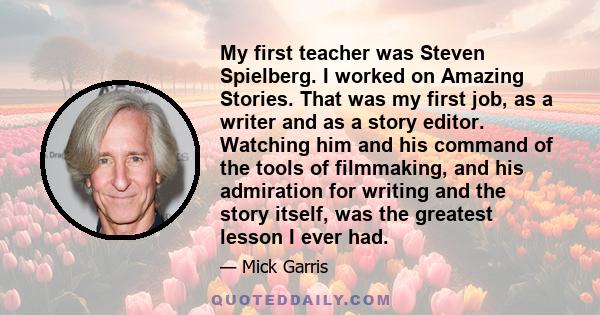 My first teacher was Steven Spielberg. I worked on Amazing Stories. That was my first job, as a writer and as a story editor. Watching him and his command of the tools of filmmaking, and his admiration for writing and