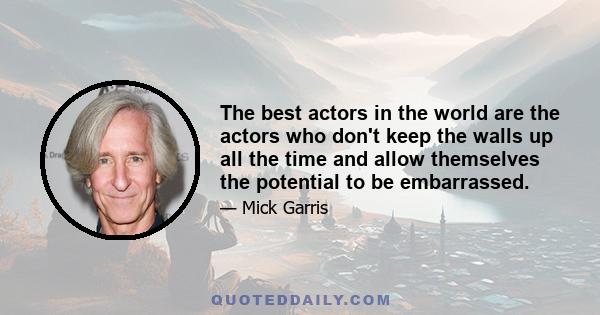 The best actors in the world are the actors who don't keep the walls up all the time and allow themselves the potential to be embarrassed.