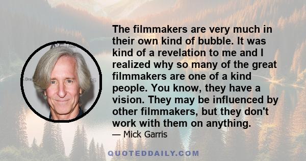 The filmmakers are very much in their own kind of bubble. It was kind of a revelation to me and I realized why so many of the great filmmakers are one of a kind people. You know, they have a vision. They may be