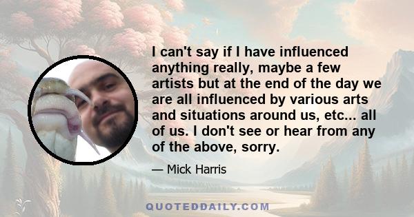 I can't say if I have influenced anything really, maybe a few artists but at the end of the day we are all influenced by various arts and situations around us, etc... all of us. I don't see or hear from any of the