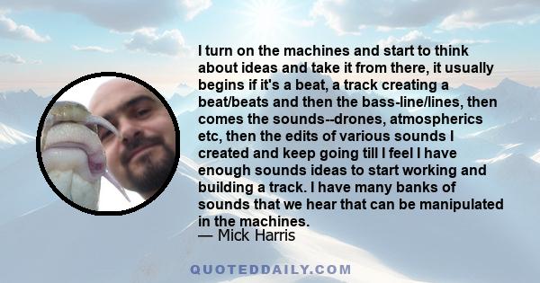 I turn on the machines and start to think about ideas and take it from there, it usually begins if it's a beat, a track creating a beat/beats and then the bass-line/lines, then comes the sounds--drones, atmospherics