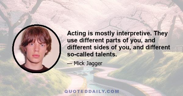 Acting is mostly interpretive. They use different parts of you, and different sides of you, and different so-called talents.