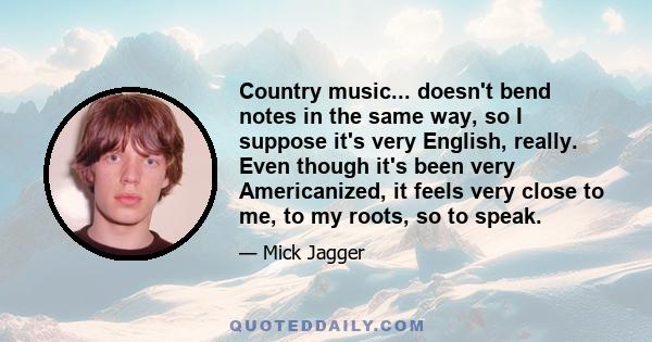 Country music... doesn't bend notes in the same way, so I suppose it's very English, really. Even though it's been very Americanized, it feels very close to me, to my roots, so to speak.