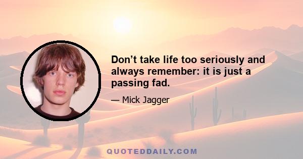 Don’t take life too seriously and always remember: it is just a passing fad.