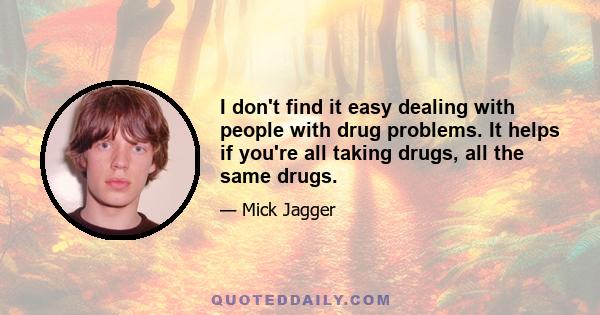 I don't find it easy dealing with people with drug problems. It helps if you're all taking drugs, all the same drugs.