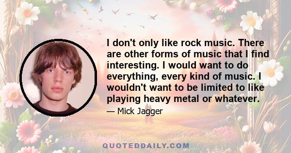 I don't only like rock music. There are other forms of music that I find interesting. I would want to do everything, every kind of music. I wouldn't want to be limited to like playing heavy metal or whatever.