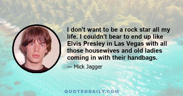 I don't want to be a rock star all my life. I couldn't bear to end up like Elvis Presley in Las Vegas with all those housewives and old ladies coming in with their handbags.