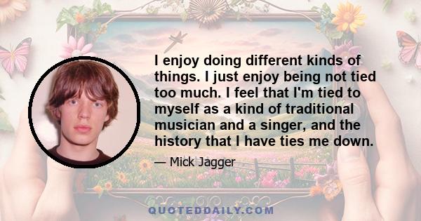 I enjoy doing different kinds of things. I just enjoy being not tied too much. I feel that I'm tied to myself as a kind of traditional musician and a singer, and the history that I have ties me down.