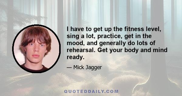 I have to get up the fitness level, sing a lot, practice, get in the mood, and generally do lots of rehearsal. Get your body and mind ready.