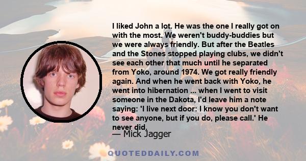 I liked John a lot. He was the one I really got on with the most. We weren't buddy-buddies but we were always friendly. But after the Beatles and the Stones stopped playing clubs, we didn't see each other that much