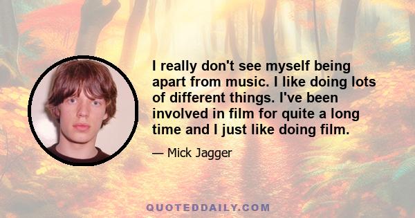 I really don't see myself being apart from music. I like doing lots of different things. I've been involved in film for quite a long time and I just like doing film.