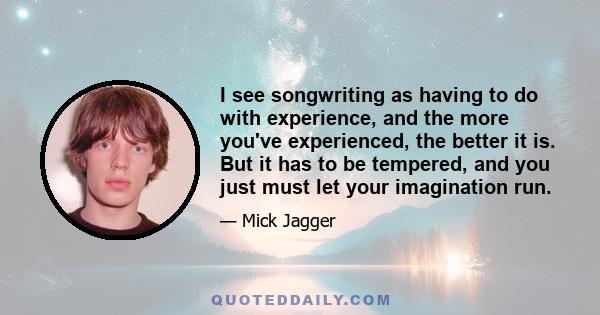 I see songwriting as having to do with experience, and the more you've experienced, the better it is. But it has to be tempered, and you just must let your imagination run.